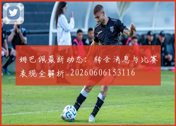 姆巴佩最新动态:转会消息与比赛表现全解析_20260606153116