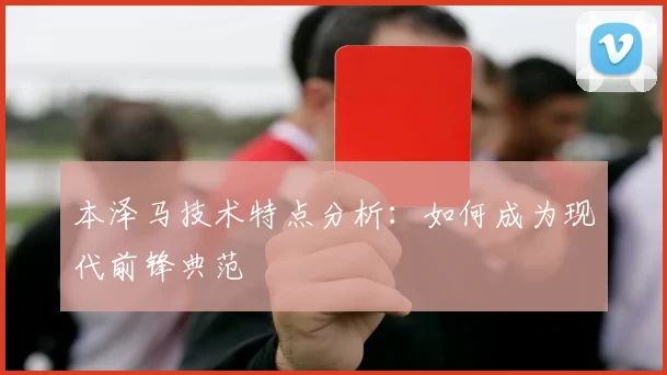 本泽马技术特点分析:如何成为现代前锋典范