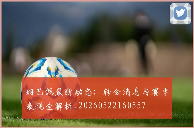姆巴佩最新动态：转会消息与赛季表现全解析_20260522160557